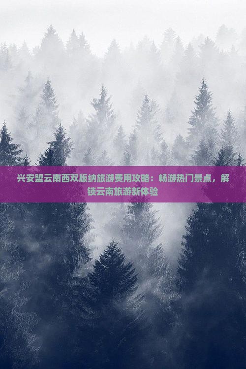 兴安盟云南西双版纳旅游费用攻略：畅游热门景点，解锁云南旅游新体验