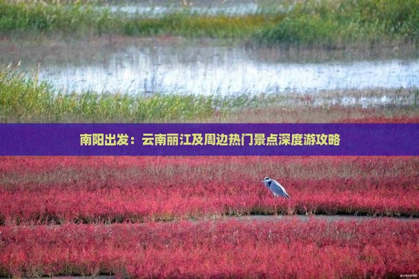 南阳出发：云南丽江及周边热门景点深度游攻略