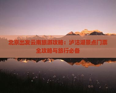 北京出发云南旅游攻略：泸沽湖景点门票全攻略与旅行必备