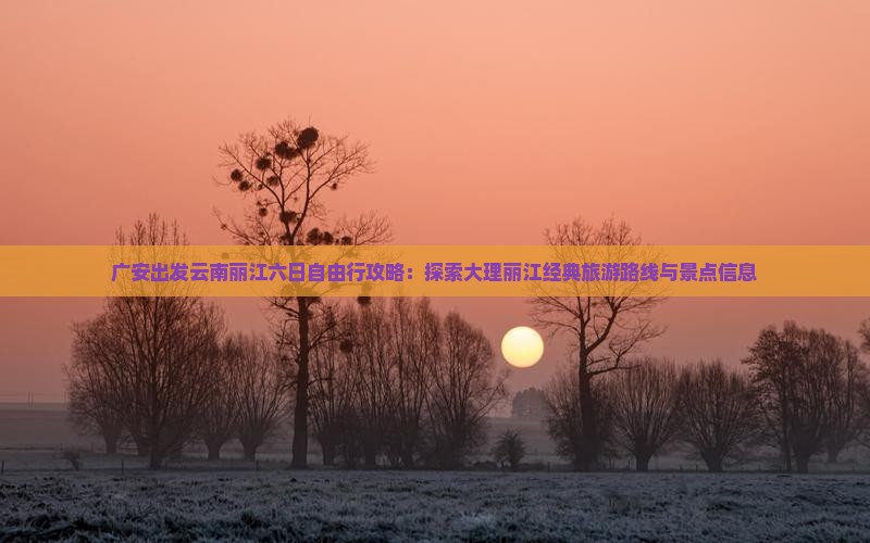 广安出发云南丽江六日自由行攻略：探索大理丽江经典旅游路线与景点信息