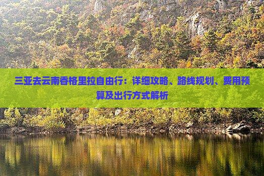 三亚去云南香格里拉自由行：详细攻略、路线规划、费用预算及出行方式解析