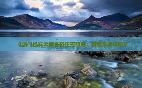 《厦门出发云南香格里拉旅游：精选景点攻略》