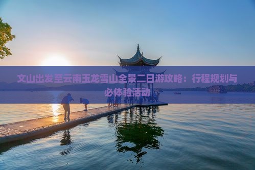 文山出发至云南玉龙雪山全景二日游攻略：行程规划与必体验活动