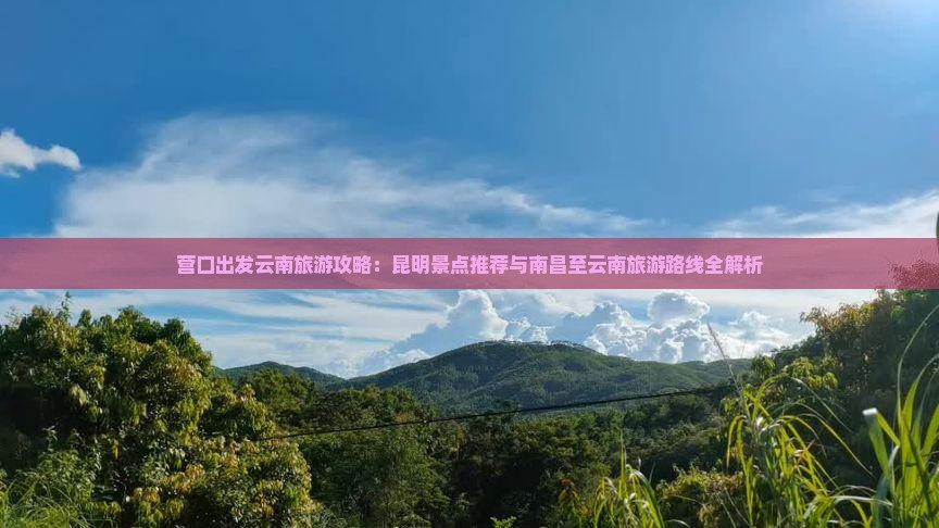 营口出发云南旅游攻略：昆明景点推荐与南昌至云南旅游路线全解析