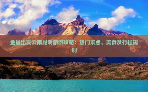 金昌出发云南昆明旅游攻略：热门景点、美食及行程规划