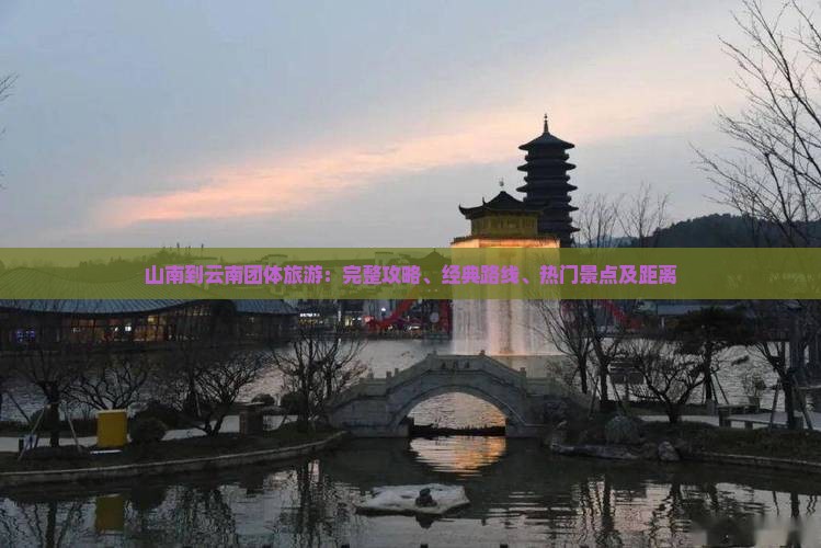山南到云南团体旅游：完整攻略、经典路线、热门景点及距离