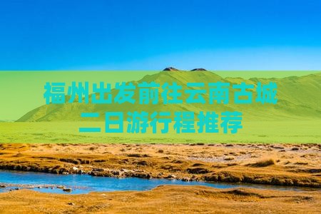 福州出发前往云南古城二日游行程推荐