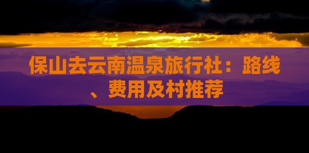保山去云南温泉旅行社：路线、费用及村推荐