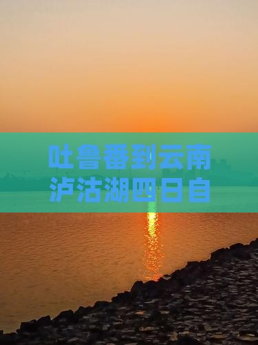 吐鲁番到云南泸沽湖四日自驾游攻略