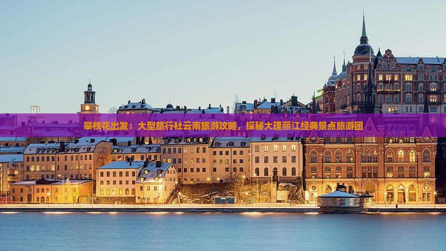 攀枝花出发：大型旅行社云南旅游攻略，探秘大理丽江经典景点旅游团