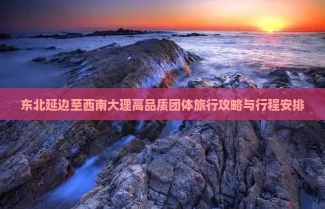 东北延边至西南大理高品质团体旅行攻略与行程安排