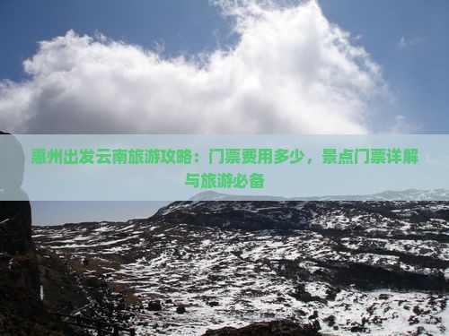 惠州出发云南旅游攻略：门票费用多少，景点门票详解与旅游必备