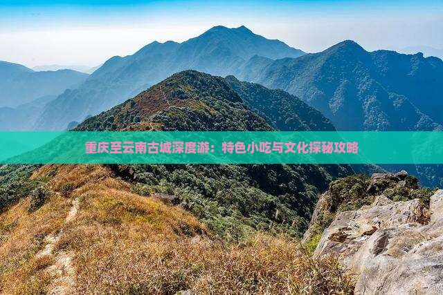 重庆至云南古城深度游：特色小吃与文化探秘攻略
