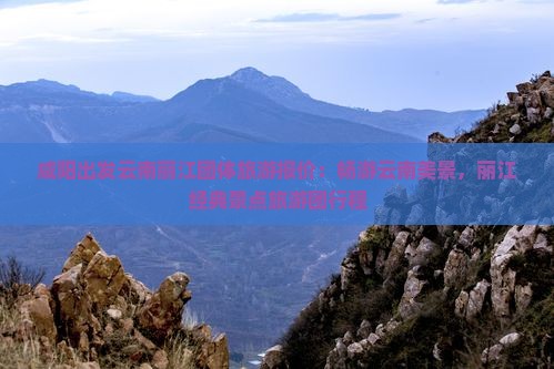 咸阳出发云南丽江团体旅游报价：畅游云南美景，丽江经典景点旅游团行程