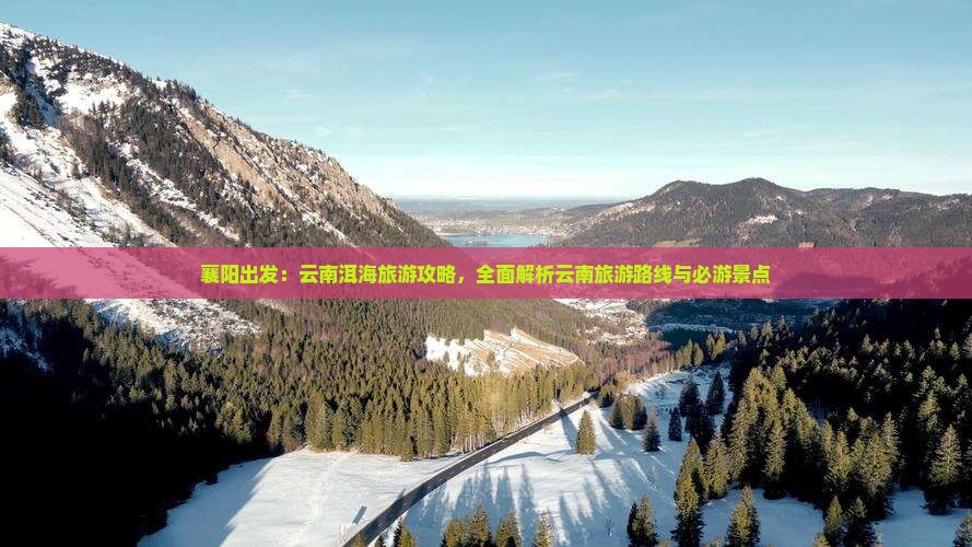 襄阳出发：云南洱海旅游攻略，全面解析云南旅游路线与必游景点