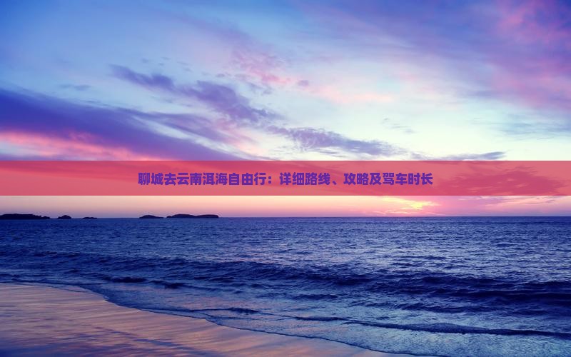 聊城去云南洱海自由行：详细路线、攻略及驾车时长