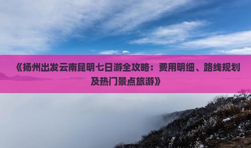 《扬州出发云南昆明七日游全攻略：费用明细、路线规划及热门景点旅游》