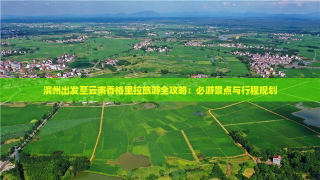 滨州出发至云南香格里拉旅游全攻略：必游景点与行程规划