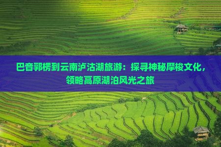 巴音郭楞到云南泸沽湖旅游：探寻神秘摩梭文化，领略高原湖泊风光之旅