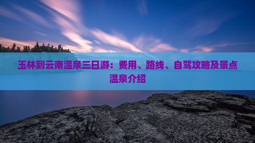 玉林到云南温泉三日游：费用、路线、自驾攻略及景点温泉介绍