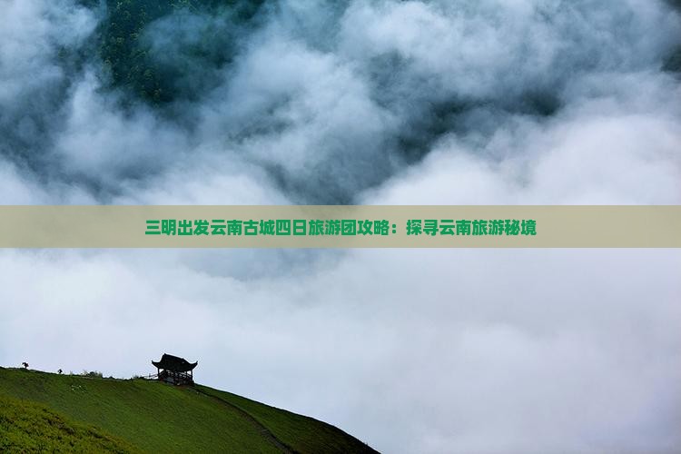 三明出发云南古城四日旅游团攻略：探寻云南旅游秘境