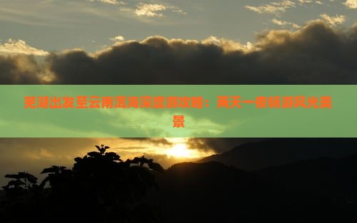 芜湖出发至云南洱海深度游攻略：两天一夜畅游风光美景