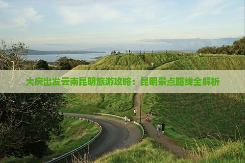 大庆出发云南昆明旅游攻略：昆明景点路线全解析
