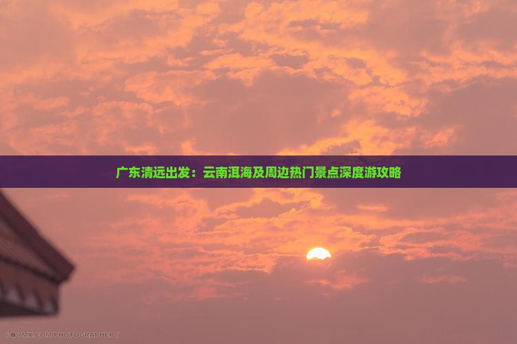 广东清远出发：云南洱海及周边热门景点深度游攻略
