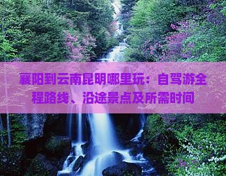 襄阳到云南昆明哪里玩：自驾游全程路线、沿途景点及所需时间