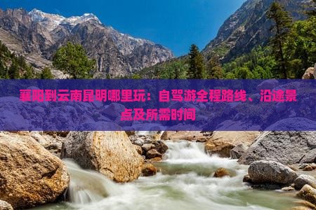襄阳到云南昆明哪里玩：自驾游全程路线、沿途景点及所需时间