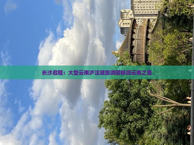 长沙启程：大型云南泸沽湖旅游团畅游云南之美