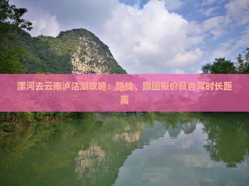 漯河去云南泸沽湖攻略：路线、跟团报价及自驾时长距离