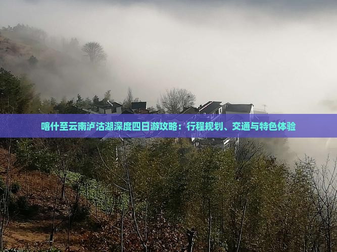 喀什至云南泸沽湖深度四日游攻略：行程规划、交通与特色体验