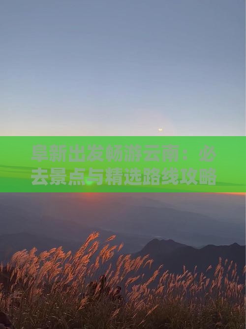 阜新出发畅游云南：必去景点与精选路线攻略