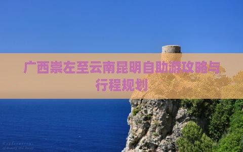 广西崇左至云南昆明自助游攻略与行程规划