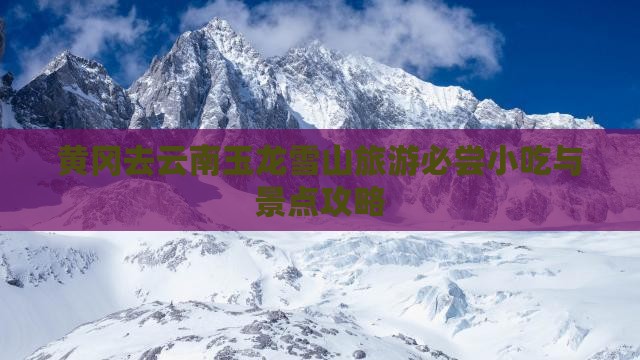 黄冈去云南玉龙雪山旅游必尝小吃与景点攻略