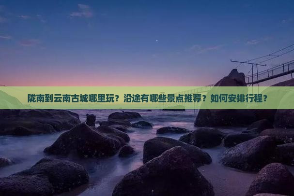 陇南到云南古城哪里玩 陇南到云南古城哪里玩