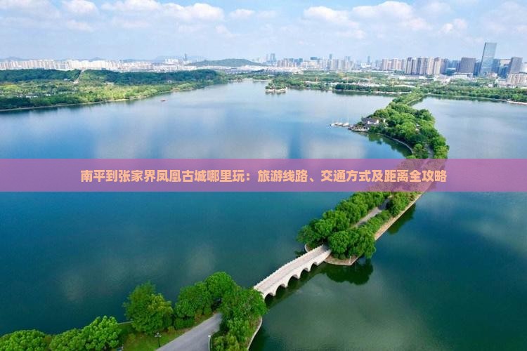 南平到张家界凤凰古城哪里玩：旅游线路、交通方式及距离全攻略