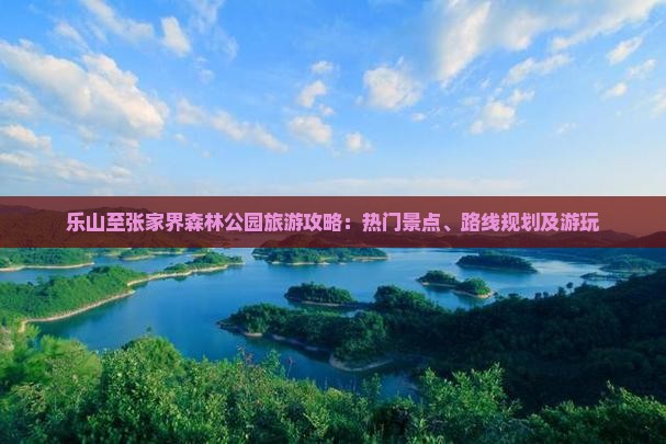 乐山至张家界森林公园旅游攻略：热门景点、路线规划及游玩