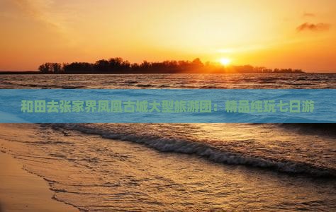 和田去张家界凤凰古城大型旅游团：精品纯玩七日游