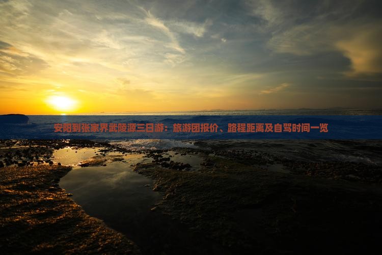 安阳到张家界武陵源三日游：旅游团报价、路程距离及自驾时间一览