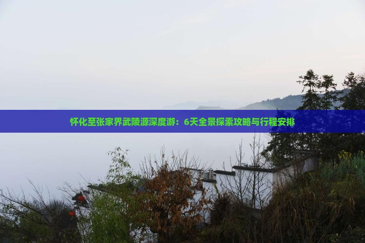 怀化至张家界武陵源深度游：6天全景探索攻略与行程安排