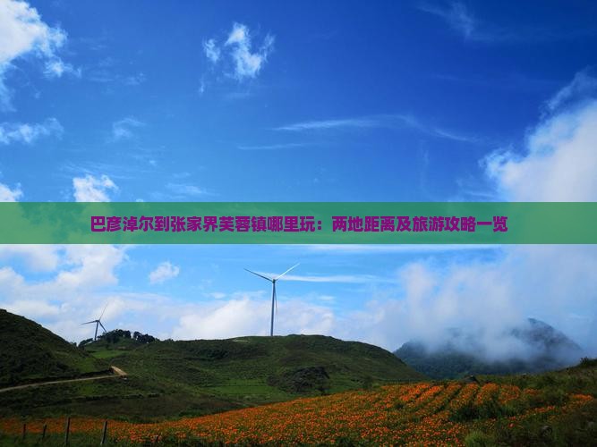 巴彦淖尔到张家界芙蓉镇哪里玩：两地距离及旅游攻略一览