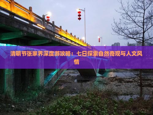 清明节张家界深度游攻略：七日探索自然奇观与人文风情