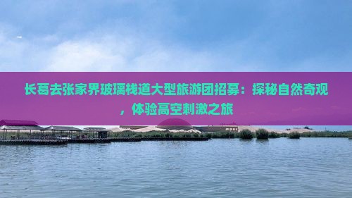 长葛去张家界玻璃栈道大型旅游团招募：探秘自然奇观，体验高空刺激之旅