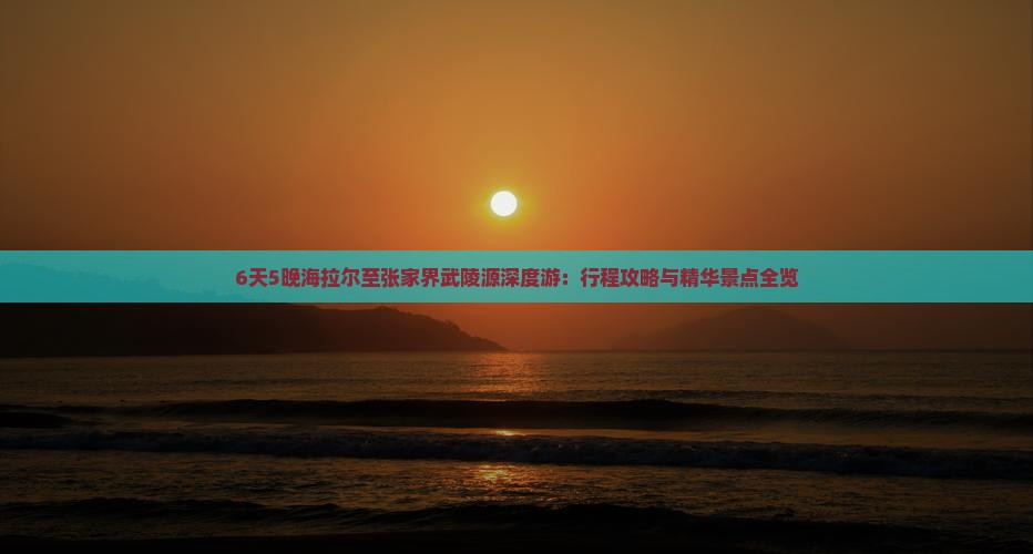 6天5晚海拉尔至张家界武陵源深度游：行程攻略与精华景点全览
