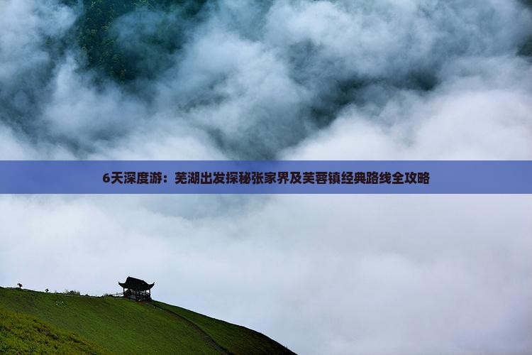 6天深度游：芜湖出发探秘张家界及芙蓉镇经典路线全攻略