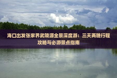 海口出发张家界武陵源全景深度游：三天两晚行程攻略与必游景点指南
