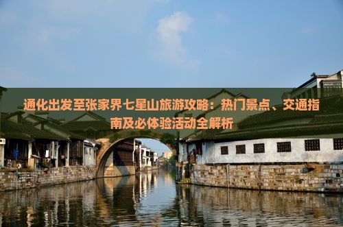通化出发至张家界七星山旅游攻略：热门景点、交通指南及必体验活动全解析