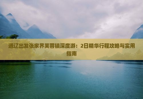 通辽出发张家界芙蓉镇深度游：2日精华行程攻略与实用指南